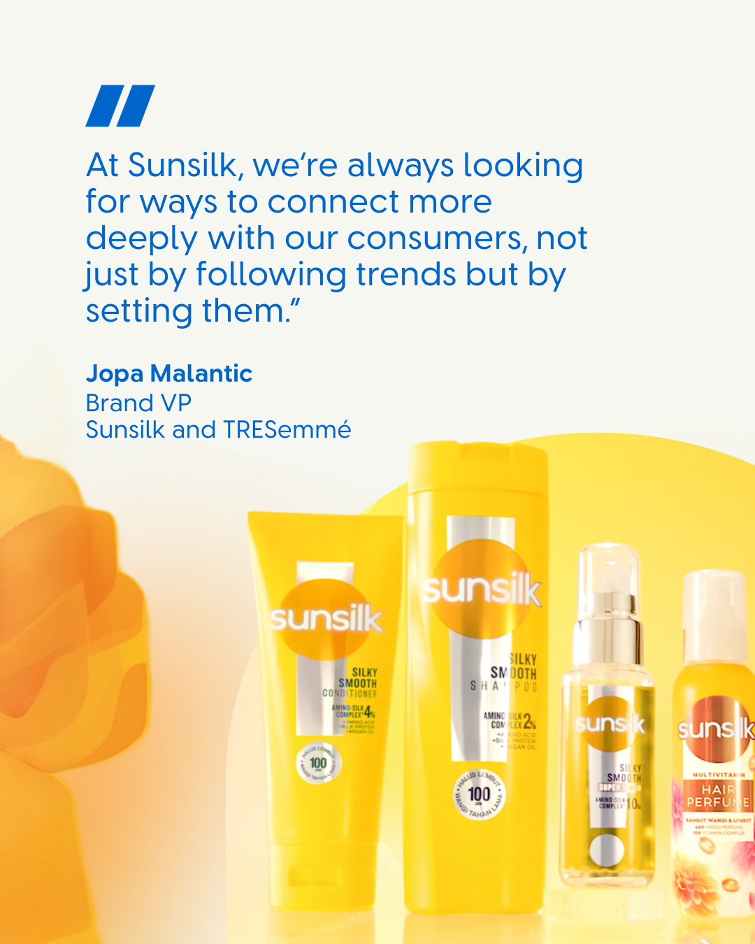 A quote on a white and yellow background that reads: “At Sunsilk, we’re always looking for ways to connect more deeply with our consumers, not just by following trends but by setting them.” Below is the name and title “Jopa Malantic, Brand VP, Sunsilk and TRESemmé.” Several yellow Sunsilk haircare products are shown at the bottom.